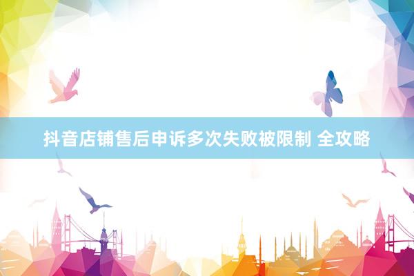 抖音店铺售后申诉多次失败被限制 全攻略