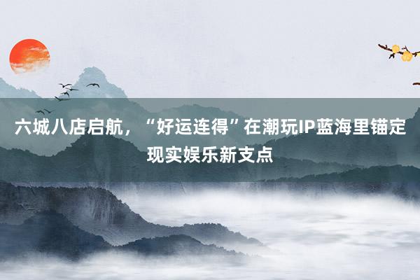 六城八店启航，“好运连得”在潮玩IP蓝海里锚定现实娱乐新支点