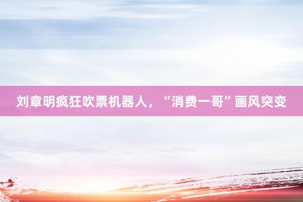 刘章明疯狂吹票机器人，“消费一哥”画风突变