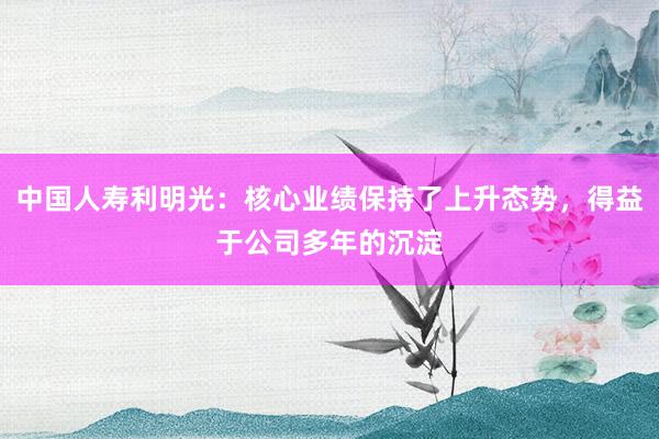 中国人寿利明光：核心业绩保持了上升态势，得益于公司多年的沉淀