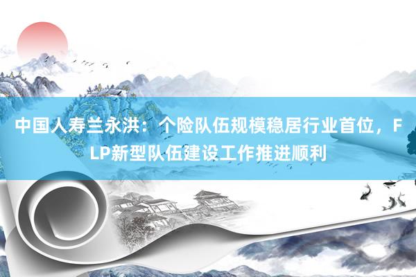 中国人寿兰永洪：个险队伍规模稳居行业首位，FLP新型队伍建设工作推进顺利