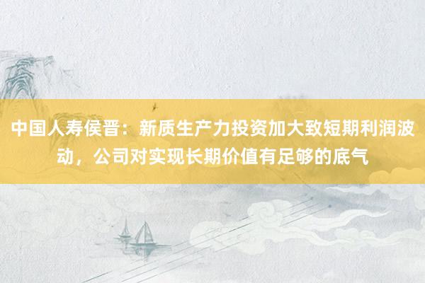 中国人寿侯晋：新质生产力投资加大致短期利润波动，公司对实现长期价值有足够的底气