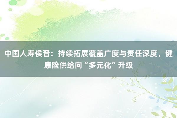中国人寿侯晋：持续拓展覆盖广度与责任深度，健康险供给向“多元化”升级