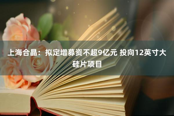 上海合晶：拟定增募资不超9亿元 投向12英寸大硅片项目