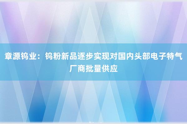 章源钨业：钨粉新品逐步实现对国内头部电子特气厂商批量供应