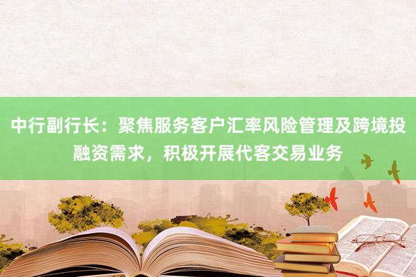 中行副行长：聚焦服务客户汇率风险管理及跨境投融资需求，积极开展代客交易业务