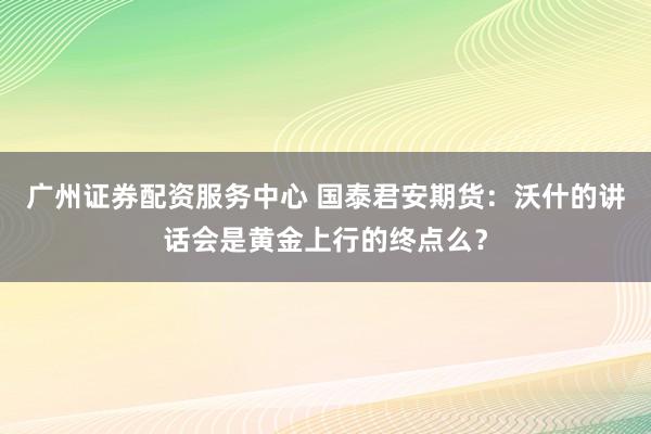 广州证券配资服务中心 国泰君安期货：沃什的讲话会是黄金上行的终点么？