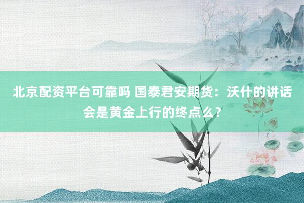 北京配资平台可靠吗 国泰君安期货：沃什的讲话会是黄金上行的终点么？