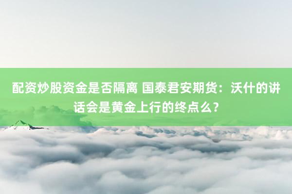 配资炒股资金是否隔离 国泰君安期货：沃什的讲话会是黄金上行的终点么？