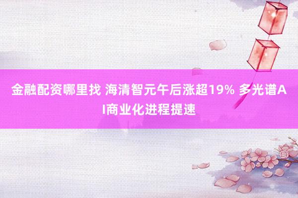 金融配资哪里找 海清智元午后涨超19% 多光谱AI商业化进程提速