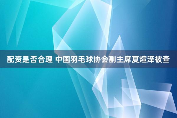 配资是否合理 中国羽毛球协会副主席夏煊泽被查
