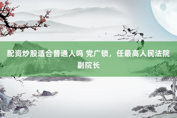 配资炒股适合普通人吗 党广锁，任最高人民法院副院长