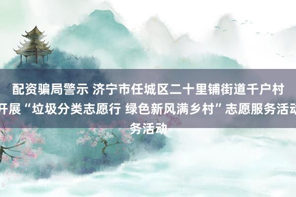 配资骗局警示 济宁市任城区二十里铺街道千户村开展“垃圾分类志愿行 绿色新风满乡村”志愿服务活动