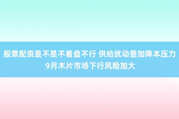 股票配资是不是不看盘不行 供给扰动叠加降本压力 9月木片市场下行风险加大