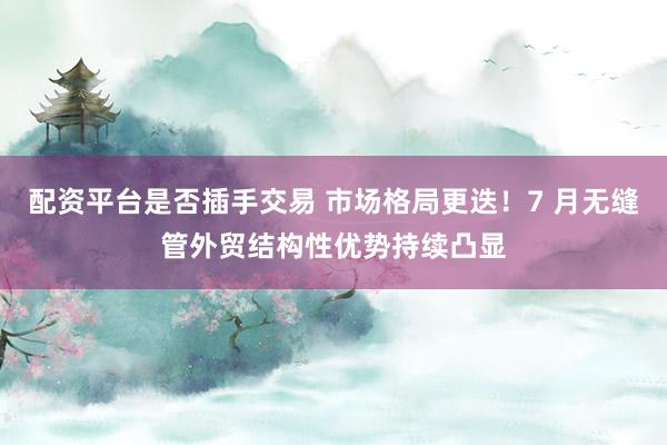 配资平台是否插手交易 市场格局更迭！7 月无缝管外贸结构性优势持续凸显