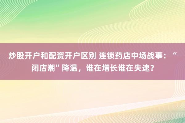 炒股开户和配资开户区别 连锁药店中场战事：“闭店潮”降温，谁在增长谁在失速？