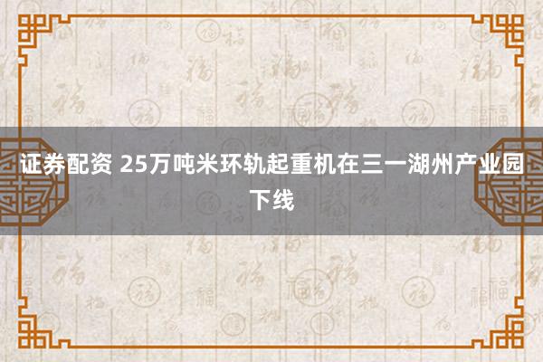 证券配资 25万吨米环轨起重机在三一湖州产业园下线
