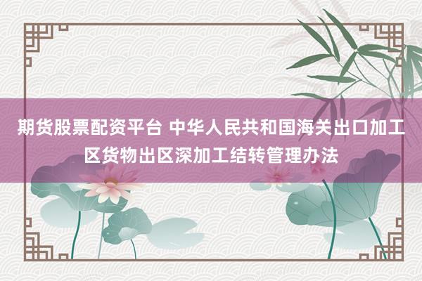 期货股票配资平台 中华人民共和国海关出口加工区货物出区深加工结转管理办法