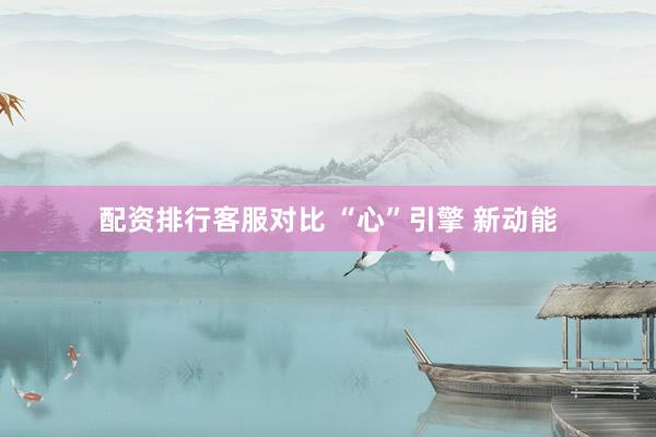 配资排行客服对比 “心”引擎 新动能