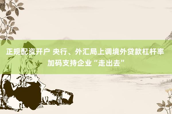 正规配资开户 央行、外汇局上调境外贷款杠杆率 加码支持企业“走出去”
