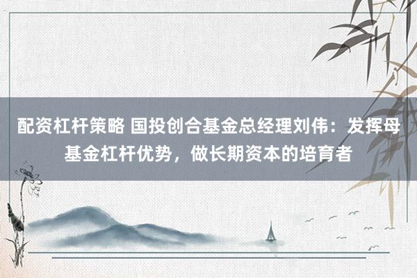 配资杠杆策略 国投创合基金总经理刘伟：发挥母基金杠杆优势，做长期资本的培育者