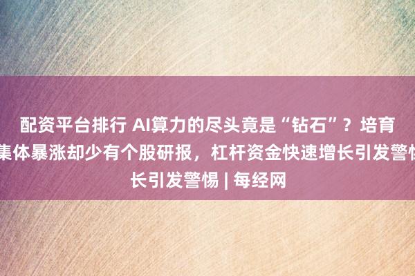 配资平台排行 AI算力的尽头竟是“钻石”？培育钻石概念集体暴涨却少有个股研报，杠杆资金快速增长引发警惕 | 每经网