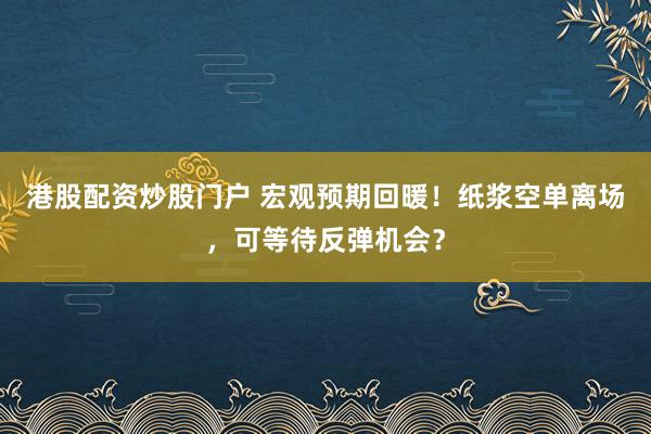 港股配资炒股门户 宏观预期回暖！纸浆空单离场，可等待反弹机会？