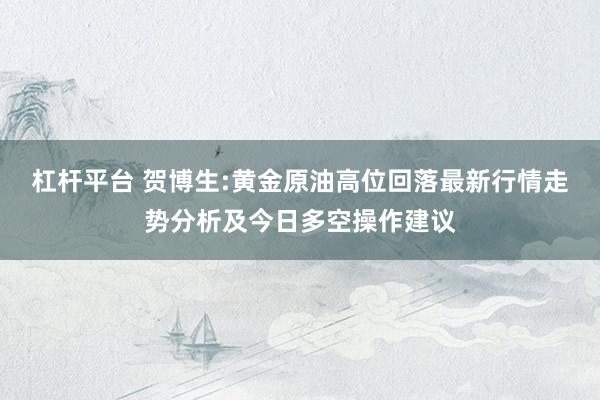 杠杆平台 贺博生:黄金原油高位回落最新行情走势分析及今日多空操作建议