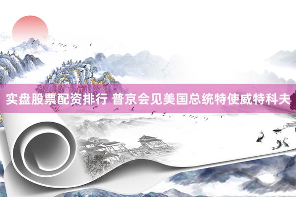 实盘股票配资排行 普京会见美国总统特使威特科夫