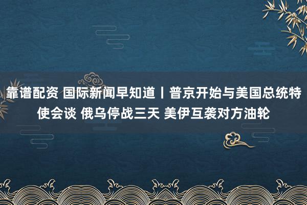 靠谱配资 国际新闻早知道丨普京开始与美国总统特使会谈 俄乌停战三天 美伊互袭对方油轮