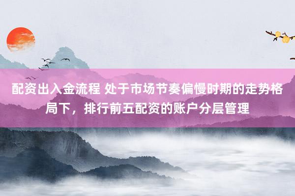 配资出入金流程 处于市场节奏偏慢时期的走势格局下，排行前五配资的账户分层管理
