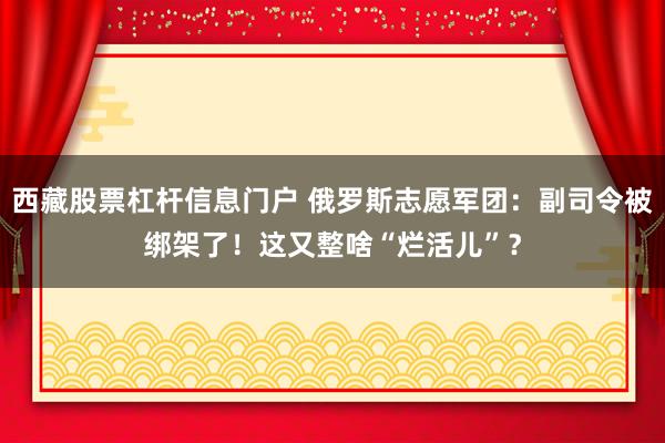 西藏股票杠杆信息门户 俄罗斯志愿军团：副司令被绑架了！这又整啥“烂活儿”？