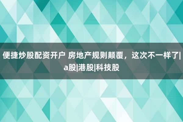 便捷炒股配资开户 房地产规则颠覆，这次不一样了|a股|港股|科技股