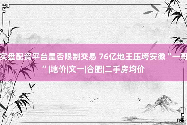 实盘配资平台是否限制交易 76亿地王压垮安徽“一哥”|地价|文一|合肥|二手房均价