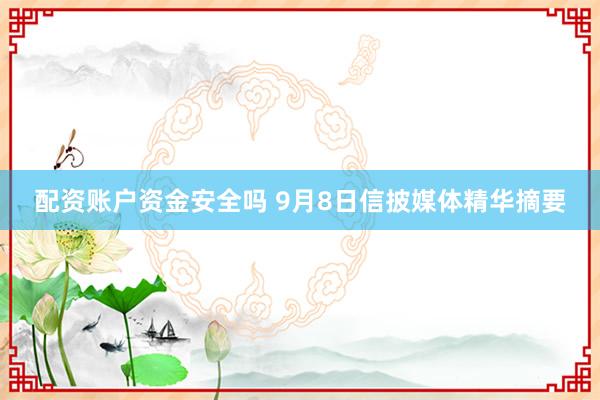 配资账户资金安全吗 9月8日信披媒体精华摘要