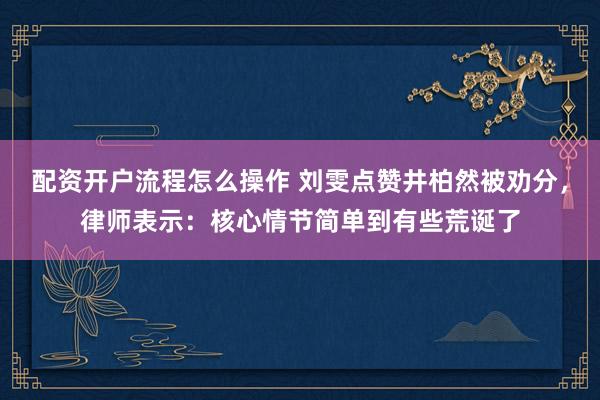 配资开户流程怎么操作 刘雯点赞井柏然被劝分，律师表示：核心情节简单到有些荒诞了