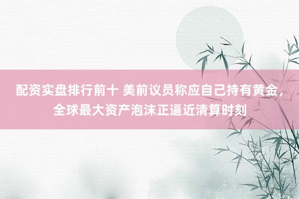配资实盘排行前十 美前议员称应自己持有黄金，全球最大资产泡沫正逼近清算时刻