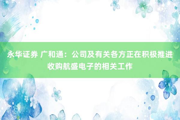 永华证券 广和通：公司及有关各方正在积极推进收购航盛电子的相关工作