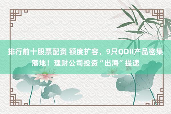 排行前十股票配资 额度扩容，9只QDII产品密集落地！理财公司投资“出海”提速