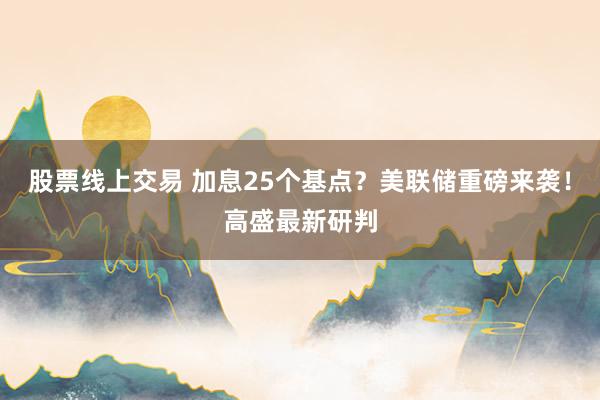 股票线上交易 加息25个基点？美联储重磅来袭！高盛最新研判