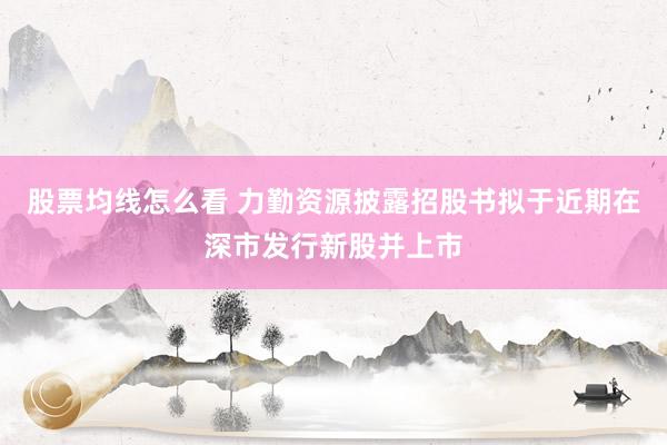 股票均线怎么看 力勤资源披露招股书拟于近期在深市发行新股并上市