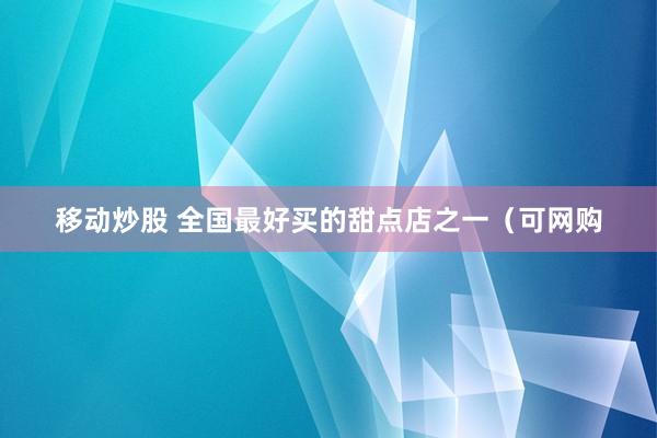 移动炒股 全国最好买的甜点店之一（可网购
