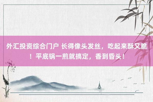 外汇投资综合门户 长得像头发丝，吃起来酥又脆！平底锅一煎就搞定，香到昏头！