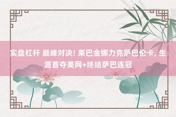 实盘杠杆 巅峰对决! 莱巴金娜力克萨巴伦卡, 生涯首夺美网+终结萨巴连冠
