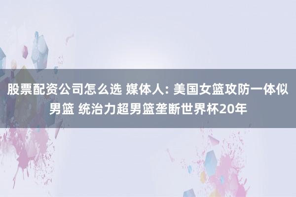 股票配资公司怎么选 媒体人: 美国女篮攻防一体似男篮 统治力超男篮垄断世界杯20年