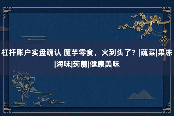 杠杆账户实盘确认 魔芋零食，火到头了？|蔬菜|果冻|海味|蒟蒻|健康美味