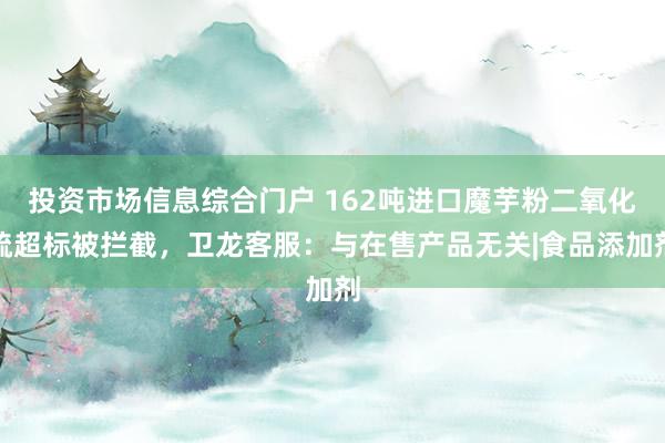 投资市场信息综合门户 162吨进口魔芋粉二氧化硫超标被拦截，卫龙客服：与在售产品无关|食品添加剂