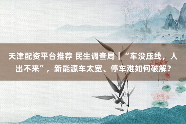 天津配资平台推荐 民生调查局｜“车没压线，人出不来”，新能源车太宽、停车难如何破解？