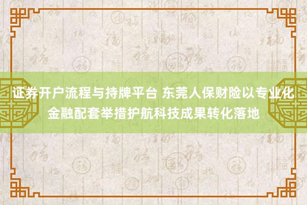 证券开户流程与持牌平台 东莞人保财险以专业化金融配套举措护航科技成果转化落地