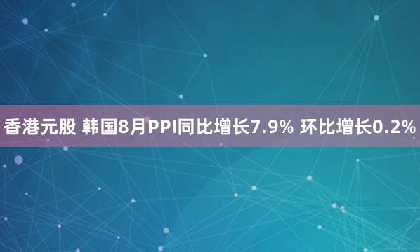 香港元股 韩国8月PPI同比增长7.9% 环比增长0.2%